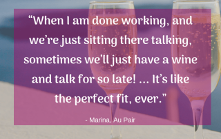 “When I am done working, and we’re just sitting there talking, sometimes we’ll just have a wine and talk for so late! ... It’s like the perfect fit, ever.” -Marina, Au Pair