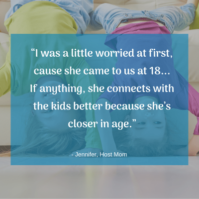 “I was a little worried at first, cause she came to us at 18... If anything, she connects with the kids better because she’s closer in age.” -Host Mom Jennifer